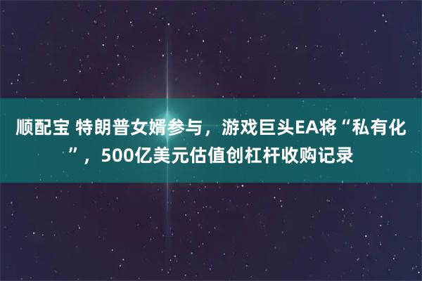 顺配宝 特朗普女婿参与，游戏巨头EA将“私有化”，500亿美元估值创杠杆收购记录