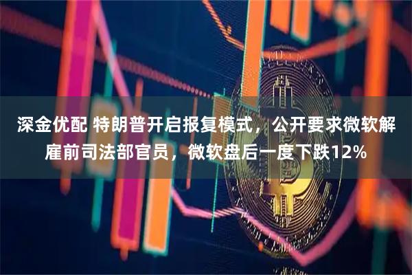 深金优配 特朗普开启报复模式,公开要求微软解雇前司法部官员,微软盘后一度下跌12%