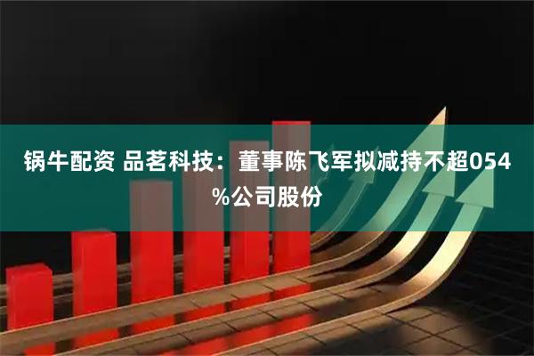 锅牛配资 品茗科技：董事陈飞军拟减持不超054%公司股份