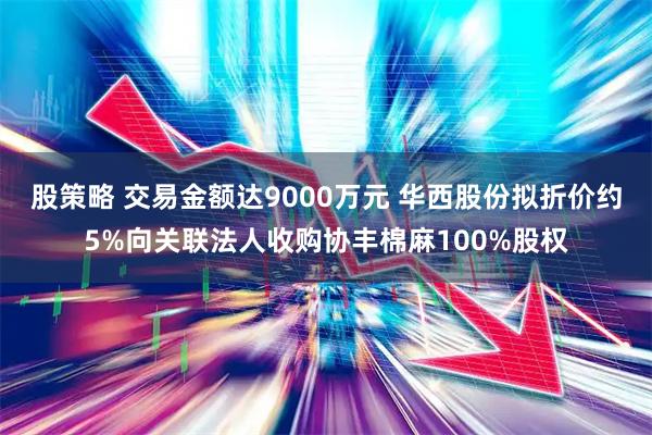 股策略 交易金额达9000万元 华西股份拟折价约5%向关联法人收购协丰棉麻100%股权